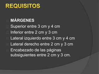 MÁRGENES 
Superior entre 3 cm y 4 cm 
Inferior entre 2 cm y 3 cm 
Lateral izquierdo entre 3 cm y 4 cm 
Lateral derecho entre 2 cm y 3 cm 
Encabezado de las páginas 
subsiguientes entre 2 cm y 3 cm. 
 