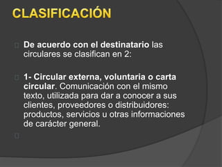 De acuerdo con el destinatario las 
circulares se clasifican en 2: 
1- Circular externa, voluntaria o carta 
circular. Comunicación con el mismo 
texto, utilizada para dar a conocer a sus 
clientes, proveedores o distribuidores: 
productos, servicios u otras informaciones 
de carácter general. 
 