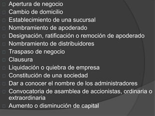 Apertura de negocio 
Cambio de domicilio 
Establecimiento de una sucursal 
Nombramiento de apoderado 
Designación, ratificación o remoción de apoderado 
Nombramiento de distribuidores 
Traspaso de negocio 
Clausura 
Liquidación o quiebra de empresa 
Constitución de una sociedad 
Dar a conocer el nombre de los administradores 
Convocatoria de asamblea de accionistas, ordinaria o 
extraordinaria 
Aumento o disminución de capital 
 