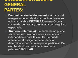 Denominación del documento: A partir del 
margen superior, de dos a tres interlineas se 
ubica la palabra CIRCULAR en mayúscula 
sostenida, centrada y destacada con negrilla o 
espaciada. 
Número (referencia): La numeración puede 
ser la consecutiva para correspondencia o 
independiente para la circular. Le puede 
anteceder el código de dependencia 
determinado por cada empresa particular. Se 
escribe de dos a tres interlineas de la 
palabra CIRCULAR. 
 