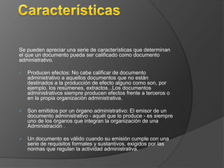 Se pueden apreciar una serie de características que determinan 
el que un documento pueda ser calificado como documento 
administrativo. 
 Producen efectos: No cabe calificar de documento 
administrativo a aquellos documentos que no están 
destinados a la producción de efecto alguno como son, por 
ejemplo, los resúmenes, extractos...Los documentos 
administrativos siempre producen efectos frente a terceros o 
en la propia organización administrativa. 
 Son emitidos por un órgano administrativo: El emisor de un 
documento administrativo - aquél que lo produce - es siempre 
uno de los órganos que integran la organización de una 
Administración . 
 Un documento es válido cuando su emisión cumple con una 
serie de requisitos formales y sustantivos, exigidos por las 
normas que regulan la actividad administrativa. 
 
