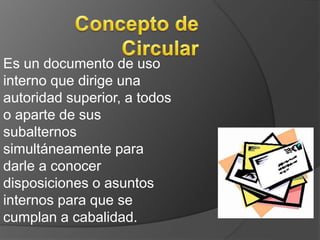 Es un documento de uso 
interno que dirige una 
autoridad superior, a todos 
o aparte de sus 
subalternos 
simultáneamente para 
darle a conocer 
disposiciones o asuntos 
internos para que se 
cumplan a cabalidad. 
 