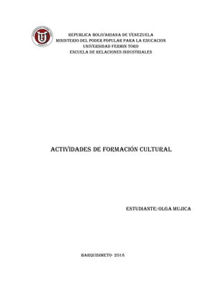 REPUBLICA BOLIVARIANA DE VENEZUELA
MINISTERIO DEL PODER POPULAR PARA LA EDUCACION
UNIVERSIDAD FERMIN TORO
ESCUELA DE RELACIONES INDUSTRIALES
Actividades de Formación Cultural
ESTUDIANTE: OLGA MUJICA
BARQUISIMETO- 2018
 