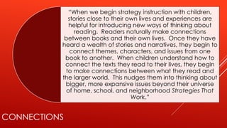 CONNECTIONS
“When we begin strategy instruction with children,
stories close to their own lives and experiences are
helpful for introducing new ways of thinking about
reading. Readers naturally make connections
between books and their own lives. Once they have
heard a wealth of stories and narratives, they begin to
connect themes, characters, and issues from one
book to another. When children understand how to
connect the texts they read to their lives, they begin
to make connections between what they read and
the larger world. This nudges them into thinking about
bigger, more expansive issues beyond their universe
of home, school, and neighborhood Strategies That
Work.”
 