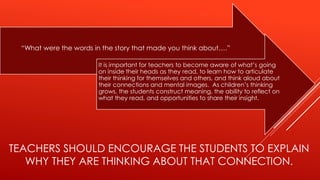TEACHERS SHOULD ENCOURAGE THE STUDENTS TO EXPLAIN
WHY THEY ARE THINKING ABOUT THAT CONNECTION.
“What were the words in the story that made you think about….”
It is important for teachers to become aware of what’s going
on inside their heads as they read, to learn how to articulate
their thinking for themselves and others, and think aloud about
their connections and mental images. As children’s thinking
grows, the students construct meaning, the ability to reflect on
what they read, and opportunities to share their insight.
 