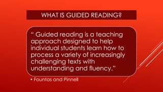 “ Guided reading is a teaching
approach designed to help
individual students learn how to
process a variety of increasingly
challenging texts with
understanding and fluency.”
• Fountas and Pinnell
WHAT IS GUIDED READING?
 