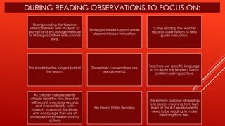 DURING READING OBSERVATIONS TO FOCUS ON:
During reading the teacher
interacts briefly with students to
prompt and encourage their use
of strategies at their instructional
level.
Strategies should support whole
class mini-lesson instruction.
During reading the teacher
records observations to help
guide instruction.
This should be the longest part of
the lesson.
These brief conversations are
very powerful.
Teachers use specific language
to facilitate the reader’s use of
problem-solving actions.
As children independently
whisper read the text, teachers
will record anecdotal records
and interact briefly with
students to prompt, facilitate,
and encourage their use of
strategies and problem-solving
actions.
No Round Robin Reading
The primary purpose of reading
is to obtain meaning from text.
Even at the K-2 level students
need to be reading to make
meaning from text.
 