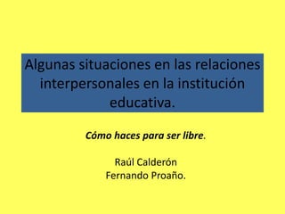 Algunas situaciones en las relaciones interpersonales en la institución educativa. Cómo haces para ser libre. Raúl Calderón Fernando Proaño. 