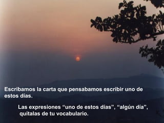 Las expresiones “uno de estos días”, “algún día”, quítalas de tu vocabulario. Escribamos la carta que pensabamos escribir uno de estos días. 