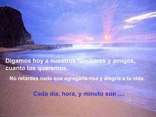 Digamos hoy a nuestros familiares y amigos, cuanto los queremos. No retardes nada que agregaría risa y alegría a tu vida. Cada día, hora, y minuto son .... 