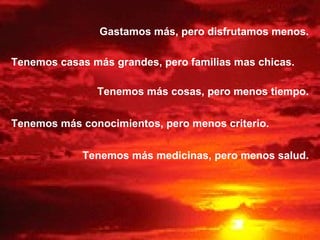 Gastamos más, pero disfrutamos menos. Tenemos casas más grandes, pero familias mas chicas. Tenemos más cosas, pero menos tiempo. Tenemos más conocimientos, pero menos criterio. Tenemos más medicinas, pero menos salud. 