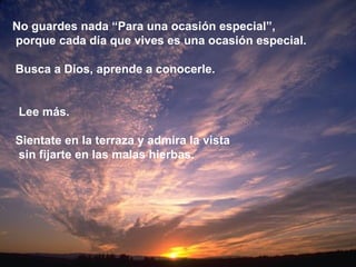 No guardes nada “Para una ocasión especial”, porque cada día que vives es una ocasión especial. Busca a Dios, aprende a conocerle. Lee más. Sientate en la terraza y admira la vista sin fijarte en las malas hierbas. 