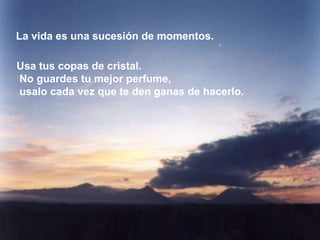 La vida es una sucesión de momentos.

Usa tus copas de cristal.
No guardes tu mejor perfume,
usalo cada vez que te den ganas de hacerlo.
 