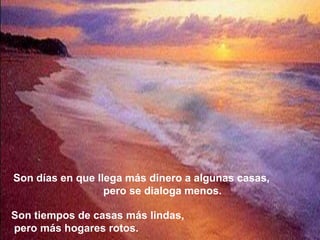 Son días en que llega más dinero a algunas casas,
                  pero se dialoga menos.

Son tiempos de casas más lindas,
pero más hogares rotos.
 