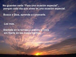 No guardes nada “Para una ocasión especial”,
porque cada día que vives es una ocasión especial.

Busca a Dios, aprende a conocerle.


 Lee más.

Sientate en la terraza y admira la vista
sin fijarte en las malas hierbas.
 
