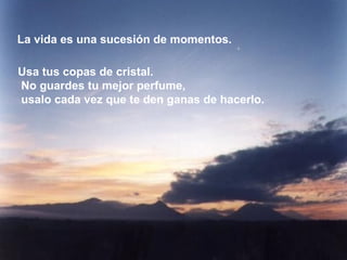 La vida es una sucesión de momentos.

Usa tus copas de cristal.
No guardes tu mejor perfume,
usalo cada vez que te den ganas de hacerlo.
 
