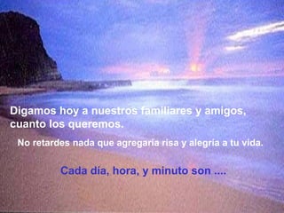 Digamos hoy a nuestros familiares y amigos,
cuanto los queremos.
 No retardes nada que agregaría risa y alegría a tu vida.


          Cada día, hora, y minuto son ....
 