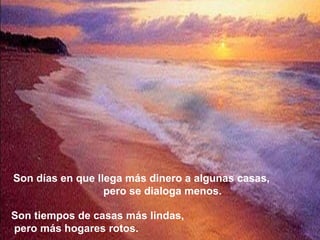 Son días en que llega más dinero a algunas casas,
                  pero se dialoga menos.

Son tiempos de casas más lindas,
pero más hogares rotos.
 