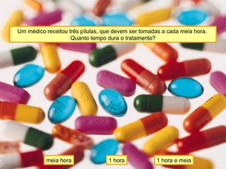 Um médico receitou três pílulas, que devem ser tomadas a cada meia hora.
Quanto tempo dura o tratamento?
meia hora 1 hora e meia1 hora
 