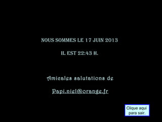 Nous sommes le 17 juiN 2013
il est 22:43 h.
Amicales salutations de
Papi.niel@orange.fr
Clique aqui
para sair.
 