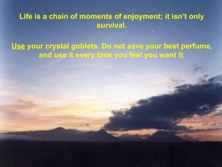 Life is a chain of moments of enjoyment; it isn’t only survival. Use  your crystal goblets. Do not save your best perfume, and use it every time you feel you want it. 