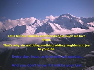 Let’s tell our families and friends how much we love them. That’s why, do not delay anything adding laughter and joy to your life. Every day, hour, and minute are special.... And you don’t know if it will be your last... 