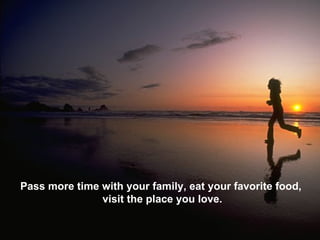 Pass more time with your family, eat your favorite food,  visit the place you love. 