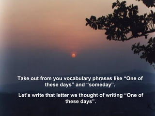 Take out from you vocabulary phrases like “One of these days” and “someday”. Let’s write that letter we thought of writing “One of these days”. 