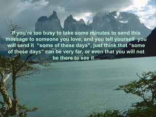 If you’re too busy to take some minutes to send this message to someone you love, and you tell yourself  you will send it  “some of these days”, just think that “some of these days” can be very far, or even that you will not be there to see it.... 