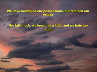 We have multiplied our possessions, but reduced our values We talk much, we love only a little, and we hate too much. 