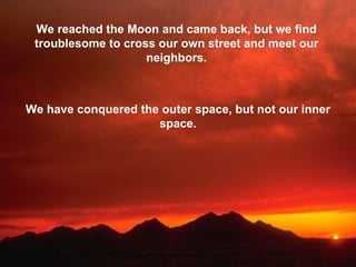 We reached the Moon and came back, but we find troublesome to cross our own street and meet our neighbors. We have conquered the outer space, but not our inner space. 