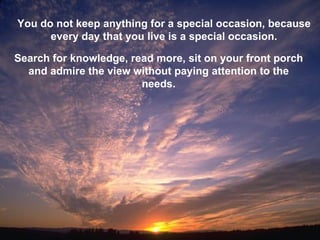 You do not keep anything for a special occasion, because every day that you live is a special occasion. Search for knowledge, read more, sit on your front porch and admire the view without paying attention to the needs. 