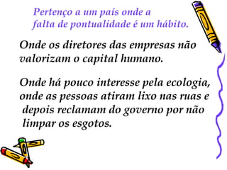 Pertenço a um país onde a  falta de pontualidade é um hábito.  Onde os diretores das empresas não  valorizam o capital humano.  Onde há pouco interesse pela ecologia,  onde as pessoas atiram lixo nas ruas e depois reclamam do governo por não limpar os esgotos. 