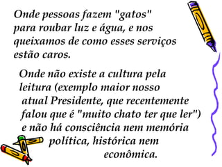 Onde pessoas fazem "gatos"  para roubar luz e água, e nos  queixamos de como esses serviços  estão caros.  Onde não existe a cultura pela  leitura (exemplo maior nosso atual Presidente, que recentemente falou que é "muito chato ter que ler") e não há consciência nem memória  política, histórica nem  econômica.  