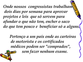 Onde nossos  congressistas trabalham dois dias por semana para aprovar  projetos e leis  que só servem para  afundar o que não tem, encher o saco  do que tem pouco e  beneficiar só a alguns. Pertenço a um país onde as carteiras de motorista e os certificados médicos podem ser "comprados", sem fazer nenhum exame.  