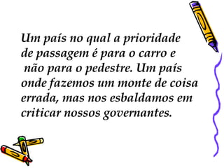 Um país no qual a prioridade  de passagem é para o carro e não para o pedestre. Um país  onde fazemos um monte de coisa  errada, mas nos esbaldamos em  criticar nossos governantes.  