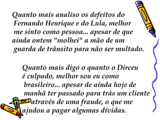 Quanto mais analiso os defeitos do Fernando Henrique e do Lula, melhor me sinto como pessoa... apesar de que  ainda ontem "molhei" a mão de um guarda de trânsito para não ser multado. Quanto mais digo o quanto o Dirceu  é culpado, melhor sou eu como brasileiro... apesar de ainda hoje de manhã ter passado para trás um cliente  através de uma fraude, o que me  ajudou a pagar algumas dívidas.  