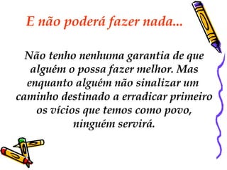 E não poderá fazer nada...  Não tenho nenhuma garantia de que alguém o possa fazer melhor. Mas  enquanto alguém não sinalizar um  caminho destinado a erradicar primeiro os vícios que temos como povo,  ninguém servirá. 
