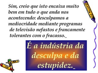 Sim, creio que isto encaixa muito  bem em tudo o que anda nos  acontecendo: desculpamos a  mediocridade mediante programas de televisão nefastos e francamente tolerantes com o fracasso.   É a indústria da  desculpa e da  estupidez.   