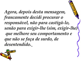Agora, depois desta mensagem,  francamente decidi procurar o  responsável, não para castigá-lo,  senão para exigir-lhe (sim, exigir-lhe) que melhore seu comportamento e  que não se faça de surdo, de  desentendido.   
