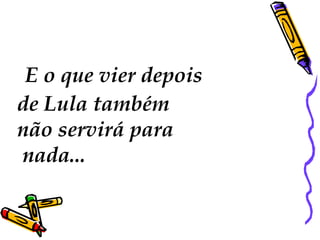   E o que vier depois  de Lula também  não servirá para nada...  