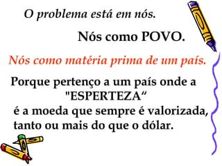 O problema está em nós.  Nós como POVO.   Nós como matéria prima de um país.  Porque pertenço a um país onde a "ESPERTEZA“ é a moeda que sempre é valorizada, tanto ou mais do que o dólar. 