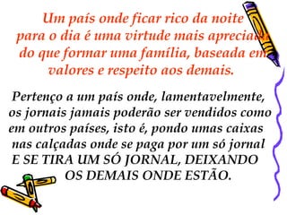   Um país onde ficar rico da noite  para o dia é uma virtude mais apreciada do que formar uma família, baseada em  valores e respeito aos demais.    Pertenço a um país onde, lamentavelmente,  os jornais jamais poderão ser vendidos como  em outros países, isto é, pondo umas caixas nas calçadas onde se paga por um só jornal E SE TIRA UM SÓ JORNAL, DEIXANDO  OS DEMAIS ONDE ESTÃO. 