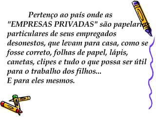 Pertenço ao país onde as  "EMPRESAS PRIVADAS"  são papelarias particulares de seus empregados desonestos, que levam para casa, como se fosse correto, folhas de papel, lápis, canetas, clipes e tudo o que possa ser útil para o trabalho dos filhos...  E para eles mesmos.  