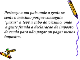 Pertenço a um país onde a gente se  sente o máximo porque conseguiu "puxar" a tevê a cabo do vizinho, onde a gente frauda a declaração de imposto  de renda para não pagar ou pagar menos  impostos. 