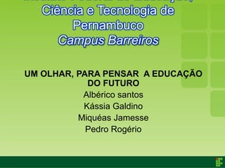 Ciência e Tecnologia de
        Pernambuco
      Campus Barreiros

UM OLHAR, PARA PENSAR A EDUCAÇÃO
            DO FUTURO
           Albérico santos
           Kássia Galdino
          Miquéas Jamesse
            Pedro Rogério
 