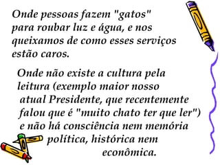 Onde pessoas fazem "gatos"
para roubar luz e água, e nos
queixamos de como esses serviços
estão caros.
 Onde não existe a cultura pela
 leitura (exemplo maior nosso
  atual Presidente, que recentemente
  falou que é "muito chato ter que ler")
  e não há consciência nem memória
        política, histórica nem
                    econômica.
 