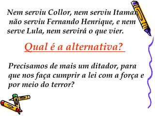 Nem serviu Collor, nem serviu Itamar,
 não serviu Fernando Henrique, e nem
serve Lula, nem servirá o que vier.

    Qual é a alternativa?
Precisamos de mais um ditador, para
que nos faça cumprir a lei com a força e
por meio do terror?
 