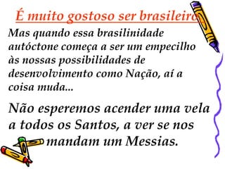 É muito gostoso ser brasileiro.
Mas quando essa brasilinidade
autóctone começa a ser um empecilho
às nossas possibilidades de
desenvolvimento como Nação, aí a
coisa muda...
Não esperemos acender uma vela
a todos os Santos, a ver se nos
      mandam um Messias.
 