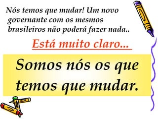 Nós temos que mudar! Um novo
governante com os mesmos
brasileiros não poderá fazer nada..
       Está muito claro...
  Somos nós os que
  temos que mudar.
 